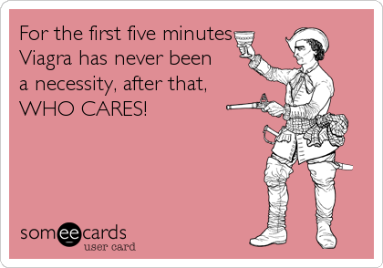 For the first five minutes
Viagra has never been
a necessity, after that, 
WHO CARES!
