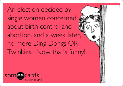 An election decided by
single women concerned
about birth control and
abortion, and a week later,
no more Ding Dongs OR
Twinkies.  Now that's funny!