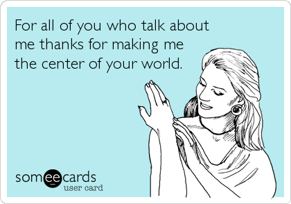 For all of you who talk about
me thanks for making me
the center of your world.