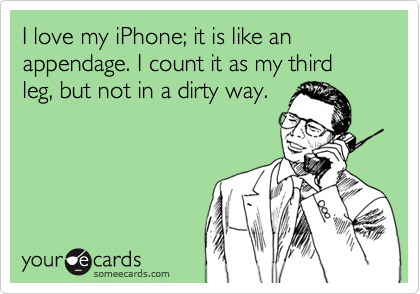 I love with my iPhone; it is like an appendage. I count it as my third leg, but not in a dirty way.