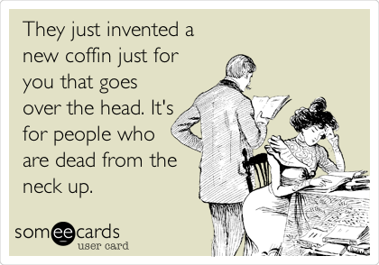 They just invented a
new coffin just for
you that goes
over the head. It's
for people who
are dead from the
neck up.