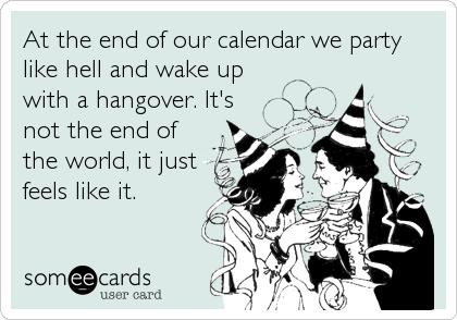 At the end of our calendar we party
like hell and wake up
with a hangover. It's
not the end of
the world, it just
feels like it.