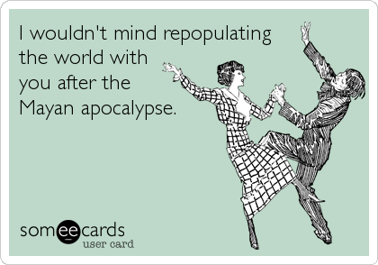 I wouldn't mind repopulating
the world with
you after the
Mayan apocalypse.
