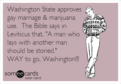 Washington State approves
gay marriage & marijuana
use.  The Bible says in
Leviticus that, "A man who
lays with another man
should be stoned."
WAY to go, Washington!!!