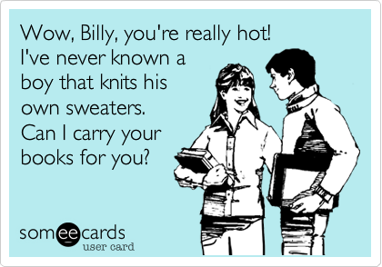 Wow, Billy, you're really hot!
I've never known a
boy that knits his
own sweaters. 
Can I carry your
books for you?