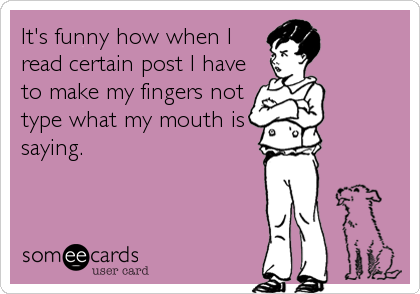 It's funny how when I
read certain post I have
to make my fingers not
type what my mouth is
saying.