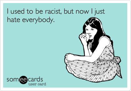 I used to be racist, but now I just hate everybody.