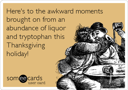 Here's to the awkward moments
brought on from an
abundance of liquor
and tryptophan this
Thanksgiving
holiday!