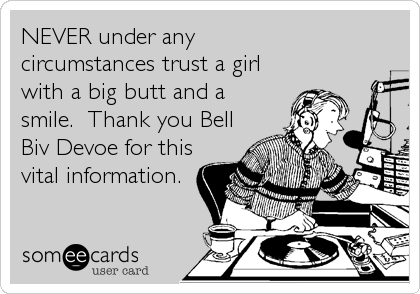 NEVER under any
circumstances trust a girl
with a big butt and a
smile.  Thank you Bell
Biv Devoe for this
vital information.