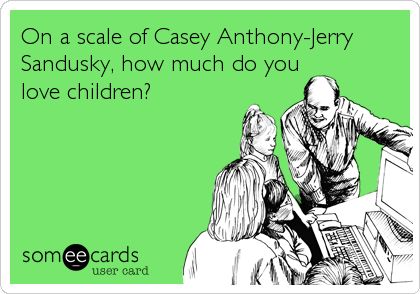 On a scale of Casey Anthony-Jerry
Sandusky, how much do you
love children?
