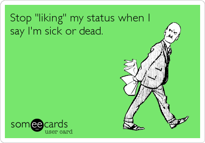 Stop "liking" my status when I
say I'm sick or dead.