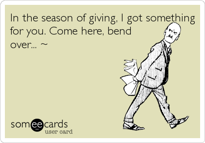 In the season of giving, I got something
for you. Come here, bend
over... ~