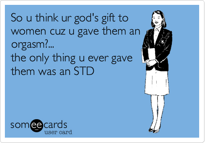 So u think ur god's gift towomen cuz u gave them anorgasm?...the only thing u ever gavethem was an STD~Angie. M 