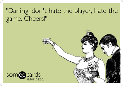 "Darling, don't hate the player, hate the
game. Cheers!"