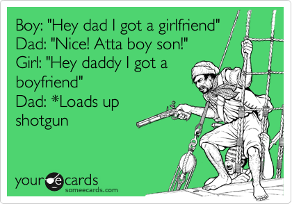 Boy: "Hey dad I got a girlfriend"
Dad: "Nice! Atta boy son!"
Girl: "Hey daddy I got a
boyfriend"
Dad: *Loads up
shotgun