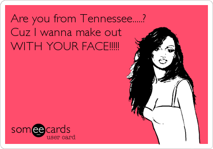 Are you from Tennessee.....?
Cuz I wanna make out
WITH YOUR FACE!!!!!
