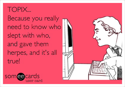 TOPIX...
Because you really
need to know who
slept with who, 
and gave them
herpes, and it's all
true! 