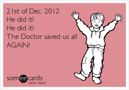 21st of Dec. 2012
He did it!
He did it!
The Doctor saved us all
AGAIN!