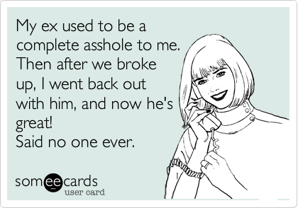 My ex used to be a
complete asshole to me. 
Then after we broke
up I went back out
with him and now he's
great!   
Said no one ever.