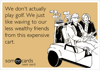 We don't actually
play golf. We just
like waving to our
less wealthy friends
from this expensive
cart.