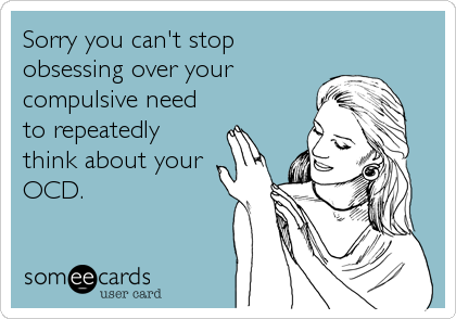 Sorry you can't stop
obsessing over your
compulsive need
to repeatedly
think about your
OCD.