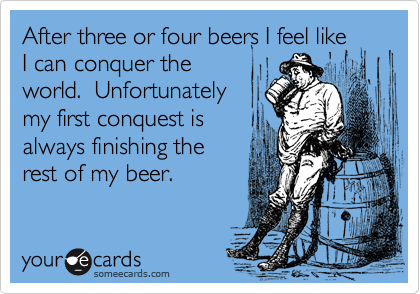 After three or four beers I feel like
I can conquer the
world.  Unfortunately
my first conquest is
always finishing the
rest of my beer.  