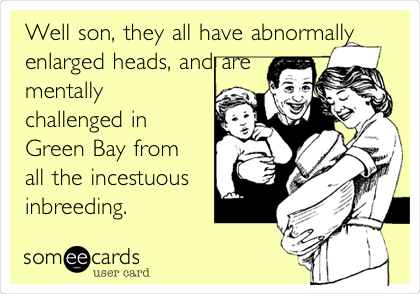 Well son, they all have abnormally
enlarged heads, and are
mentally
challenged in
Green Bay from
all the incestuous
inbreeding.