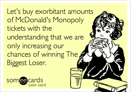 Let's buy exorbitant amounts
of McDonald's Monopoly
tickets with the
understanding that we are
only increasing our
chances of winning
Biggest Loser.