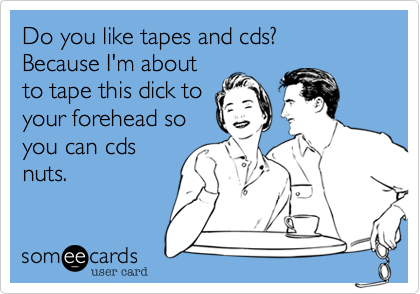 Do You Like Tapes And Cds Because I M About To Tape This Dick To Your Forehead So You Can Cds Nuts Flirting Ecard