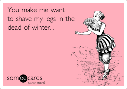 You make me want
to shave my legs in the
dead of winter...