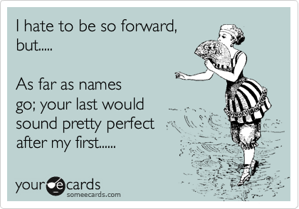 I hate to be so forward,
but.....

As far as names 
go; your last would
sound pretty perfect 
after my first......  