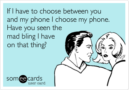 If I have to choose between you and my phone I choose my phone. Have you seen the
mad bling I have
on that thing?