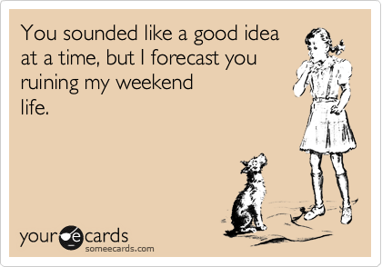 You sounded like a good idea
at a time, but I forecast you
ruining my weekend
life.