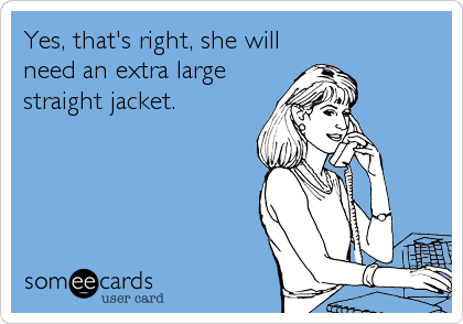 Yes, that's right, she will
need an extra large
straight jacket.