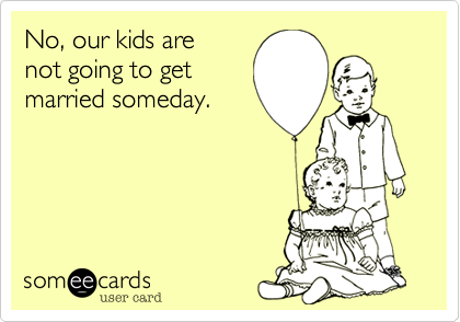 No, our kids are 
not going to get
married someday.
