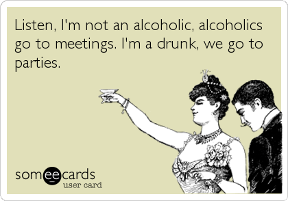 Listen, I'm not an alcoholic, alcoholics
go to meetings. I'm a drunk, we go to
parties.