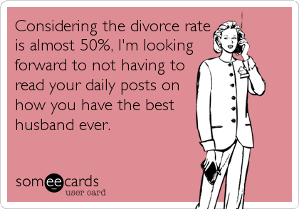 Considering the divorce rate
is almost 50%, I'm looking
forward to not having to
read your daily posts on
how you have the best
husband ever.