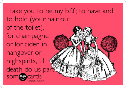 I take you to be my b.f.f.; to have and
to hold (your hair out
of the toilet),
for champagne
or for cider, in
hangover or
highspirits, til
death do us part.