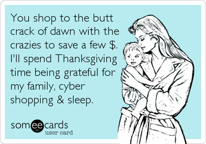 You shop to the butt
crack of dawn with the
crazies to save a few $.
I'll spend Thanksgiving
time being grateful for
my family, cyber
shopping & sleep.