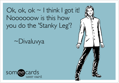 Ok, ok, ok ~ I think I got it!
Noooooow is this how
yo do the 'Stanky Leg'?

    ~Divaluvya 