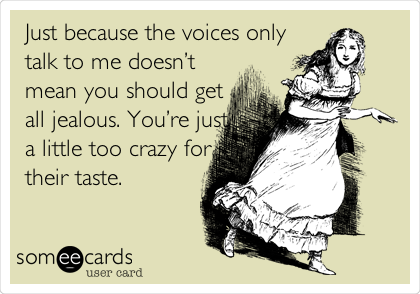 Just because the voices only
talk to me doesnâ€™t
mean you should get
all jealous. Youâ€™re just
a little too crazy for
their taste.
