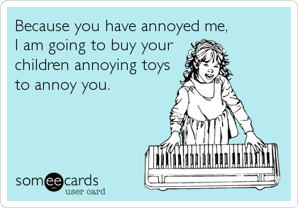 Because you have annoyed me, 
I am going to buy your
children annoying toys
to annoy you. 