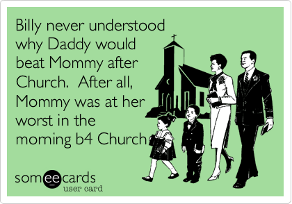 Billy never understood
why Daddy would
beat Mommy after
Church.  After all,
Mommy was at her
worst in the AM
before Church.   