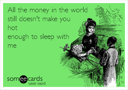 All the money in the world
still doesn't make you
hot
enough to sleep with
me