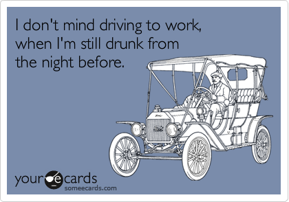 I don't mind driving to work,
when I'm still drunk from
the night before.