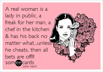 A real woman is a
lady in public, a
freak for her man, a
chef in the kitchen
& has his back no
matter what...unless
he cheats, then all 
bets are off!!!