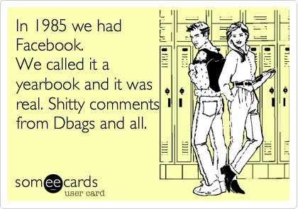 In 1985 we had
Facebook.
We called it a
yearbook and it was
real. Shitty comments
from Dbags and all.