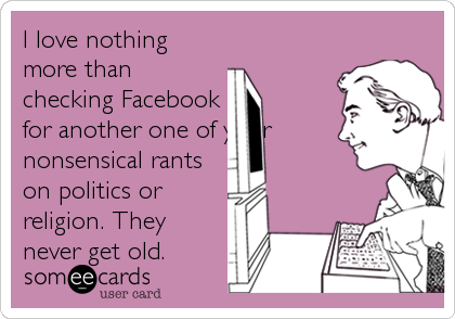 I love nothing
more than
checking Facebook
for another one of your
nonsensical rants
on politics or
religion. They
never get old.