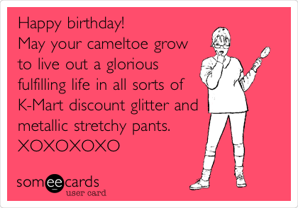 Happy birthday!
May your cameltoe grow
to live out a glorious
fulfilling life in all sorts of
K-Mart discount glitter and
metallic stretchy pants.
XOXOXOXO