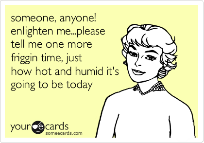 someone, anyone!
enlighten me...please
tell me one more
friggin time, just
how hot and humid it's
going to be today  